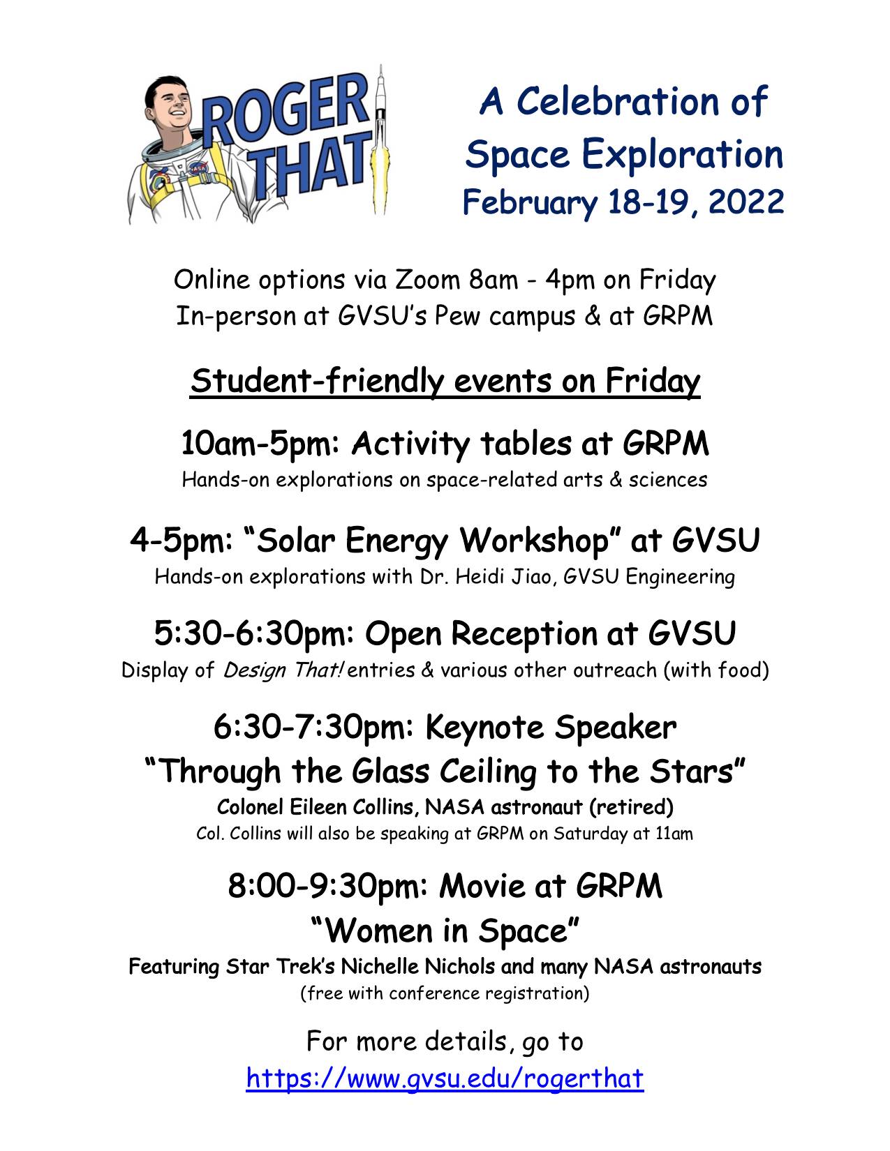 Online options via Zoom 8am - 4pm on Friday In-person at GVSU&#8217;s Pew campus & at GRPM  Student-friendly events on Friday  10am-5pm: Activity tables at GRPM Hands-on explorations on space-related arts & sciences  4-5pm: &#8220;Solar Energy Workshop&#8221; at GVSU Hands-on explorations with Dr. Heidi Jiao, GVSU Engineering  5:30-6:30pm: Open Reception at GVSU Display of Design That! entries & various other outreach (with food)  6:30-7:30pm: Keynote Speaker &#8220;Through the Glass Ceiling to the Stars&#8221; Colonel Eileen Collins, NASA astronaut (retired) Col. Collins will also be speaking at GRPM on Saturday at 11am 8:00-9:30pm: Movie at GRPM &#8220;Women in Space&#8221; Featuring Star Trek&#8217;s Nichelle Nichols and many NASA astronauts  (free with conference registration) For more details, go to https://www.gvsu.edu/rogerthat